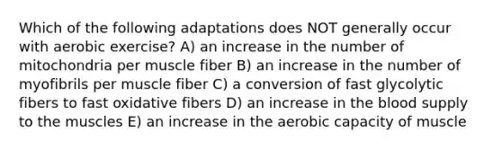 Which of the following adaptations does NOT generally occur with aerobic exercise? A) an increase in the number of mitochondria per muscle fiber B) an increase in the number of myofibrils per muscle fiber C) a conversion of fast glycolytic fibers to fast oxidative fibers D) an increase in the blood supply to the muscles E) an increase in the aerobic capacity of muscle