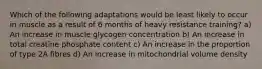 Which of the following adaptations would be least likely to occur in muscle as a result of 6 months of heavy resistance training? a) An increase in muscle glycogen concentration b) An increase in total creatine phosphate content c) An increase in the proportion of type 2A fibres d) An increase in mitochondrial volume density