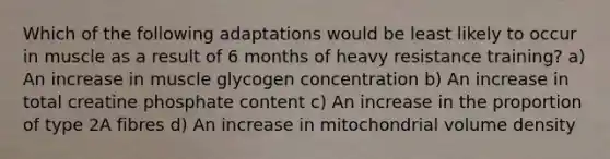 Which of the following adaptations would be least likely to occur in muscle as a result of 6 months of heavy resistance training? a) An increase in muscle glycogen concentration b) An increase in total creatine phosphate content c) An increase in the proportion of type 2A fibres d) An increase in mitochondrial volume density