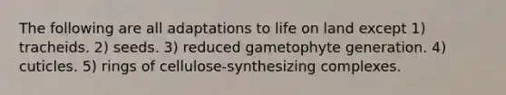 The following are all adaptations to life on land except 1) tracheids. 2) seeds. 3) reduced gametophyte generation. 4) cuticles. 5) rings of cellulose-synthesizing complexes.