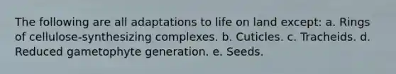 The following are all adaptations to life on land except: a. Rings of cellulose-synthesizing complexes. b. Cuticles. c. Tracheids. d. Reduced gametophyte generation. e. Seeds.