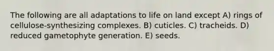 The following are all adaptations to life on land except A) rings of cellulose-synthesizing complexes. B) cuticles. C) tracheids. D) reduced gametophyte generation. E) seeds.