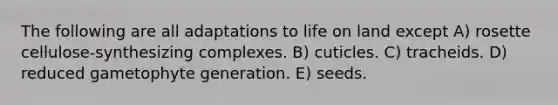 The following are all adaptations to life on land except A) rosette cellulose-synthesizing complexes. B) cuticles. C) tracheids. D) reduced gametophyte generation. E) seeds.