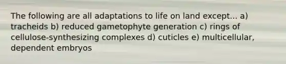 The following are all adaptations to life on land except... a) tracheids b) reduced gametophyte generation c) rings of cellulose-synthesizing complexes d) cuticles e) multicellular, dependent embryos