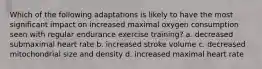 Which of the following adaptations is likely to have the most significant impact on increased maximal oxygen consumption seen with regular endurance exercise training? a. decreased submaximal heart rate b. increased stroke volume c. decreased mitochondrial size and density d. increased maximal heart rate