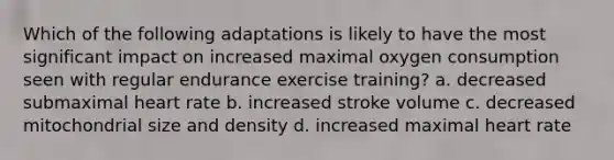 Which of the following adaptations is likely to have the most significant impact on increased maximal oxygen consumption seen with regular endurance exercise training? a. decreased submaximal heart rate b. increased stroke volume c. decreased mitochondrial size and density d. increased maximal heart rate