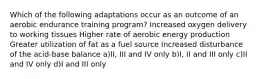 Which of the following adaptations occur as an outcome of an aerobic endurance training program? Increased oxygen delivery to working tissues Higher rate of aerobic energy production Greater utilization of fat as a fuel source Increased disturbance of the acid‐base balance a)II, III and IV only b)I, II and III only c)II and IV only d)I and III only