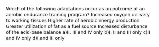 Which of the following adaptations occur as an outcome of an aerobic endurance training program? Increased oxygen delivery to working tissues Higher rate of aerobic energy production Greater utilization of fat as a fuel source Increased disturbance of the acid‐base balance a)II, III and IV only b)I, II and III only c)II and IV only d)I and III only