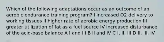 Which of the following adaptations occur as an outcome of an aerobic endurance training program? I increased O2 delivery to working tissues II higher rate of aerobic energy production III greater utilization of fat as a fuel source IV increased disturbance of the acid-base balance A I and III B II and IV C I, II, III D II, III, IV