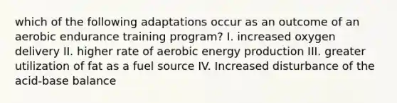 which of the following adaptations occur as an outcome of an aerobic endurance training program? I. increased oxygen delivery II. higher rate of aerobic energy production III. greater utilization of fat as a fuel source IV. Increased disturbance of the acid-base balance