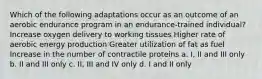 Which of the following adaptations occur as an outcome of an aerobic endurance program in an endurance-trained individual? Increase oxygen delivery to working tissues Higher rate of aerobic energy production Greater utilization of fat as fuel Increase in the number of contractile proteins a. I, II and III only b. II and III only c. II, III and IV only d. I and II only