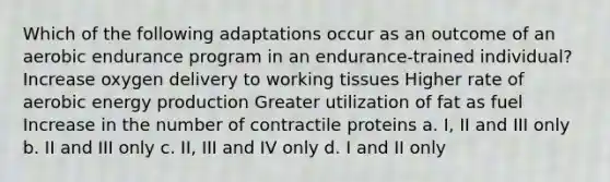 Which of the following adaptations occur as an outcome of an aerobic endurance program in an endurance-trained individual? Increase oxygen delivery to working tissues Higher rate of aerobic energy production Greater utilization of fat as fuel Increase in the number of contractile proteins a. I, II and III only b. II and III only c. II, III and IV only d. I and II only