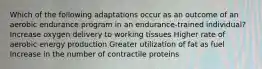 Which of the following adaptations occur as an outcome of an aerobic endurance program in an endurance-trained individual? Increase oxygen delivery to working tissues Higher rate of aerobic energy production Greater utilization of fat as fuel Increase in the number of contractile proteins