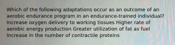 Which of the following adaptations occur as an outcome of an aerobic endurance program in an endurance-trained individual? Increase oxygen delivery to working tissues Higher rate of aerobic energy production Greater utilization of fat as fuel Increase in the number of contractile proteins