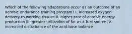 Which of the following adaptations occur as an outcome of an aerobic endurance training program? I. increased oxygen delivery to working tissues II. higher rate of aerobic energy production III. greater utilization of fat as a fuel source IV. increased disturbance of the acid-base balance