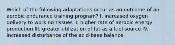 Which of the following adaptations occur as an outcome of an aerobic endurance training program? I. increased oxygen delivery to working tissues II. higher rate of aerobic energy production III. greater utilization of fat as a fuel source IV. increased disturbance of the acid-base balance