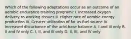 Which of the following adaptations occur as an outcome of an aerobic endurance training program? I. Increased oxygen delivery to working tissues II. Higher rate of aerobic energy production III. Greater utilization of fat as fuel source IV. Increased disturbance of the acid-base balance A. I and III only B. II and IV only C. I, II, and III only D. II, III, and IV only