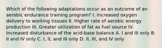 Which of the following adaptations occur as an outcome of an aerobic endurance training program? I. Increased oxygen delivery to working tissues II. Higher rate of aerobic energy production III. Greater utilization of fat as fuel source IV. Increased disturbance of the acid-base balance A. I and III only B. II and IV only C. I, II, and III only D. II, III, and IV only