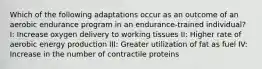 Which of the following adaptations occur as an outcome of an aerobic endurance program in an endurance-trained individual? I: Increase oxygen delivery to working tissues II: Higher rate of aerobic energy production III: Greater utilization of fat as fuel IV: Increase in the number of contractile proteins