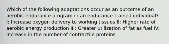 Which of the following adaptations occur as an outcome of an aerobic endurance program in an endurance-trained individual? I: Increase oxygen delivery to working tissues II: Higher rate of aerobic energy production III: Greater utilization of fat as fuel IV: Increase in the number of contractile proteins