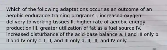 Which of the following adaptations occur as an outcome of an aerobic endurance training program? I. increased oxygen delivery to working tissues II. higher rate of aerobic energy production III. greater utilization of fat as a fuel source IV. increased disturbance of the acid-base balance a. I and III only b. II and IV only c. I, II, and III only d. II, III, and IV only