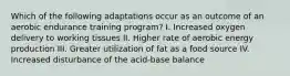 Which of the following adaptations occur as an outcome of an aerobic endurance training program? I. Increased oxygen delivery to working tissues II. Higher rate of aerobic energy production III. Greater utilization of fat as a food source IV. Increased disturbance of the acid-base balance