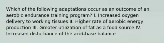 Which of the following adaptations occur as an outcome of an aerobic endurance training program? I. Increased oxygen delivery to working tissues II. Higher rate of aerobic energy production III. Greater utilization of fat as a food source IV. Increased disturbance of the acid-base balance