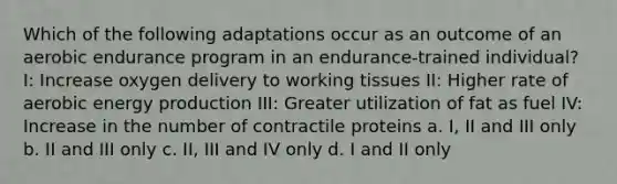 Which of the following adaptations occur as an outcome of an aerobic endurance program in an endurance-trained individual? I: Increase oxygen delivery to working tissues II: Higher rate of aerobic energy production III: Greater utilization of fat as fuel IV: Increase in the number of contractile proteins a. I, II and III only b. II and III only c. II, III and IV only d. I and II only