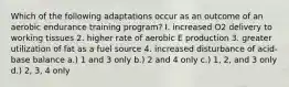 Which of the following adaptations occur as an outcome of an aerobic endurance training program? I. increased O2 delivery to working tissues 2. higher rate of aerobic E production 3. greater utilization of fat as a fuel source 4. increased disturbance of acid-base balance a.) 1 and 3 only b.) 2 and 4 only c.) 1, 2, and 3 only d.) 2, 3, 4 only