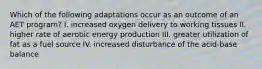 Which of the following adaptations occur as an outcome of an AET program? I. increased oxygen delivery to working tissues II. higher rate of aerobic energy production III. greater utilization of fat as a fuel source IV. increased disturbance of the acid-base balance