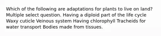 Which of the following are adaptations for plants to live on land? Multiple select question. Having a diploid part of the life cycle Waxy cuticle Veinous system Having chlorophyll Tracheids for water transport Bodies made from tissues.