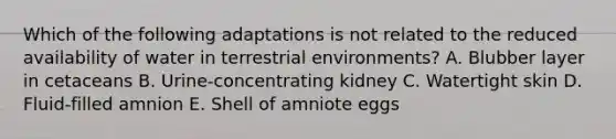 Which of the following adaptations is not related to the reduced availability of water in terrestrial environments? A. Blubber layer in cetaceans B. Urine-concentrating kidney C. Watertight skin D. Fluid-filled amnion E. Shell of amniote eggs