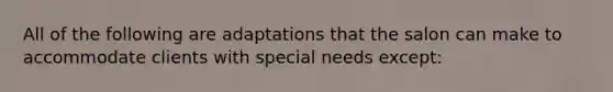 All of the following are adaptations that the salon can make to accommodate clients with special needs except: