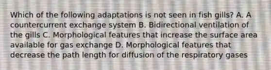 Which of the following adaptations is not seen in fish gills? A. A countercurrent exchange system B. Bidirectional ventilation of the gills C. Morphological features that increase the surface area available for gas exchange D. Morphological features that decrease the path length for diffusion of the respiratory gases