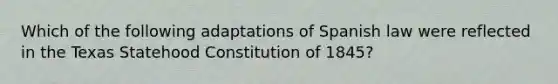 Which of the following adaptations of Spanish law were reflected in the Texas Statehood Constitution of 1845?