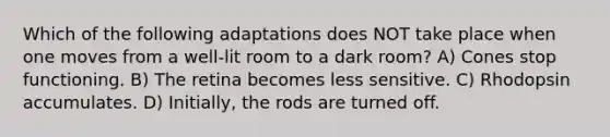 Which of the following adaptations does NOT take place when one moves from a well-lit room to a dark room? A) Cones stop functioning. B) The retina becomes less sensitive. C) Rhodopsin accumulates. D) Initially, the rods are turned off.