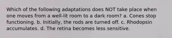 Which of the following adaptations does NOT take place when one moves from a well-lit room to a dark room? a. Cones stop functioning. b. Initially, the rods are turned off. c. Rhodopsin accumulates. d. The retina becomes less sensitive.