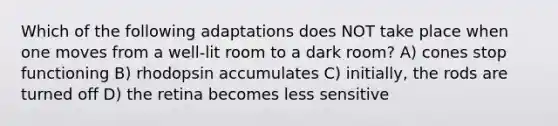 Which of the following adaptations does NOT take place when one moves from a well-lit room to a dark room? A) cones stop functioning B) rhodopsin accumulates C) initially, the rods are turned off D) the retina becomes less sensitive