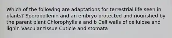 Which of the following are adaptations for terrestrial life seen in plants? Sporopollenin and an embryo protected and nourished by the parent plant Chlorophylls a and b Cell walls of cellulose and lignin Vascular tissue Cuticle and stomata