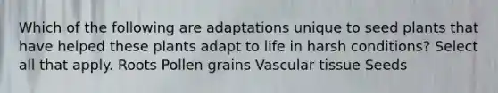 Which of the following are adaptations unique to seed plants that have helped these plants adapt to life in harsh conditions? Select all that apply. Roots Pollen grains <a href='https://www.questionai.com/knowledge/k1HVFq17mo-vascular-tissue' class='anchor-knowledge'>vascular tissue</a> Seeds