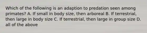 Which of the following is an adaption to predation seen among primates? A. If small in body size, then arboreal B. If terrestrial, then large in body size C. If terrestrial, then large in group size D. all of the above