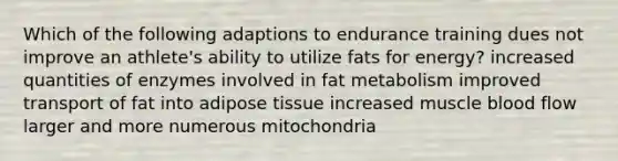 Which of the following adaptions to endurance training dues not improve an athlete's ability to utilize fats for energy? increased quantities of enzymes involved in fat metabolism improved transport of fat into adipose tissue increased muscle blood flow larger and more numerous mitochondria