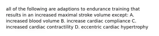 all of the following are adaptions to endurance training that results in an increased maximal stroke volume except: A. increased blood volume B. increase cardiac compliance C. increased cardiac contractility D. eccentric cardiac hypertrophy