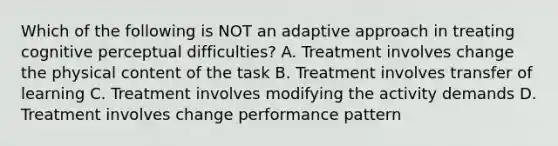 Which of the following is NOT an adaptive approach in treating cognitive perceptual difficulties? A. Treatment involves change the physical content of the task B. Treatment involves transfer of learning C. Treatment involves modifying the activity demands D. Treatment involves change performance pattern