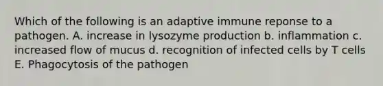 Which of the following is an adaptive immune reponse to a pathogen. A. increase in lysozyme production b. inflammation c. increased flow of mucus d. recognition of infected cells by T cells E. Phagocytosis of the pathogen