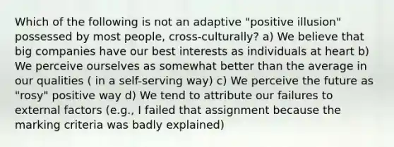 Which of the following is not an adaptive "positive illusion" possessed by most people, cross-culturally? a) We believe that big companies have our best interests as individuals at heart b) We perceive ourselves as somewhat better than the average in our qualities ( in a self-serving way) c) We perceive the future as "rosy" positive way d) We tend to attribute our failures to external factors (e.g., I failed that assignment because the marking criteria was badly explained)