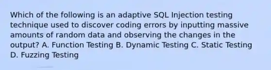 Which of the following is an adaptive SQL Injection testing technique used to discover coding errors by inputting massive amounts of random data and observing the changes in the output? A. Function Testing B. Dynamic Testing C. Static Testing D. Fuzzing Testing