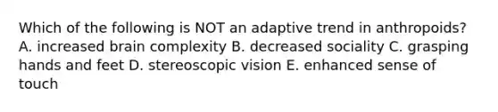 Which of the following is NOT an adaptive trend in anthropoids? A. increased brain complexity B. decreased sociality C. grasping hands and feet D. stereoscopic vision E. enhanced sense of touch