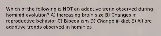 Which of the following is NOT an adaptive trend observed during hominid evolution? A) Increasing brain size B) Changes in reproductive behavior C) Bipedalism D) Change in diet E) All are adaptive trends observed in hominids