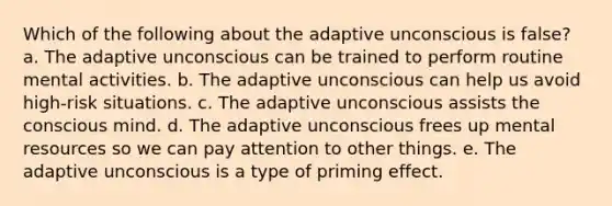 Which of the following about the adaptive unconscious is false? a. The adaptive unconscious can be trained to perform routine mental activities. b. The adaptive unconscious can help us avoid high-risk situations. c. The adaptive unconscious assists the conscious mind. d. The adaptive unconscious frees up mental resources so we can pay attention to other things. e. The adaptive unconscious is a type of priming effect.